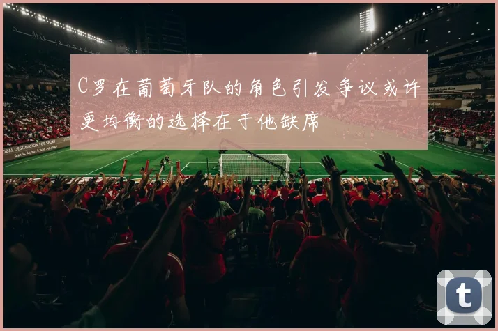 C罗在葡萄牙队的角色引发争议或许更均衡的选择在于他缺席