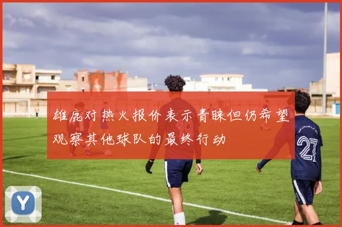 雄鹿对热火报价表示青睐但仍希望观察其他球队的最终行动