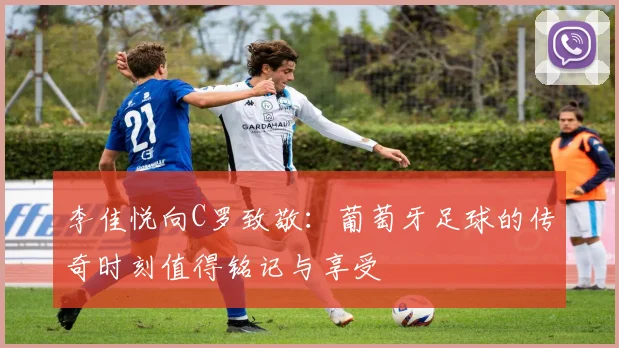李佳悦向C罗致敬：葡萄牙足球的传奇时刻值得铭记与享受
