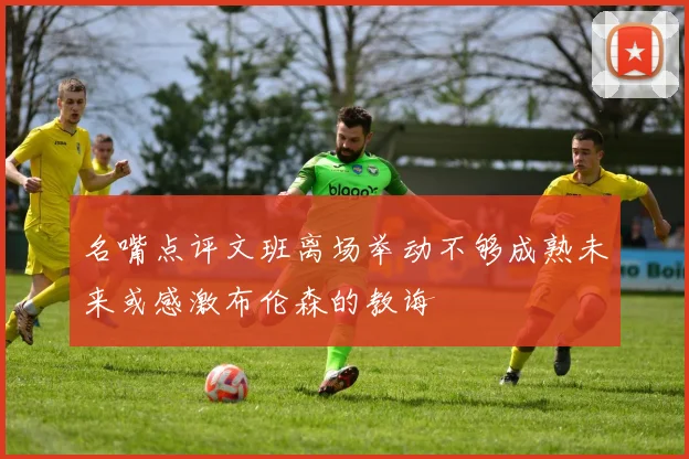 名嘴点评文班离场举动不够成熟未来或感激布伦森的教诲