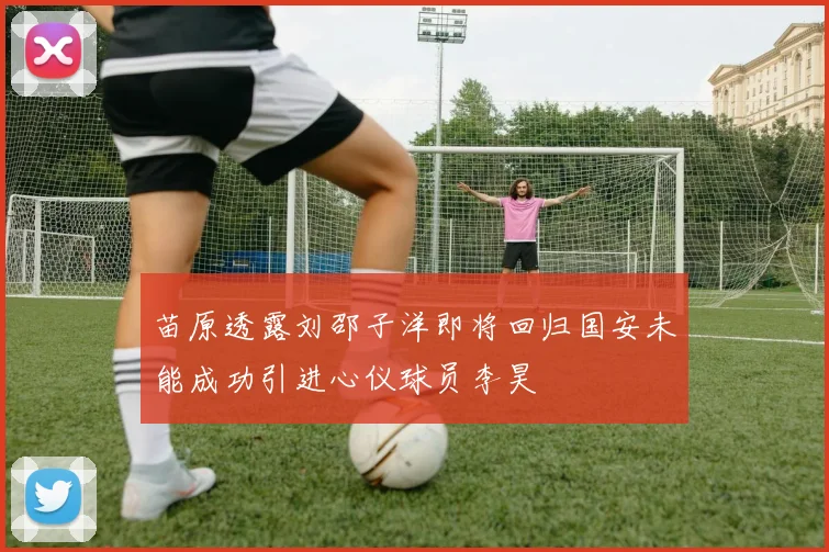苗原透露刘邵子洋即将回归国安未能成功引进心仪球员李昊