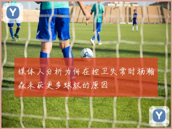 媒体人分析为何在控卫失常时杨瀚森未获更多球权的原因