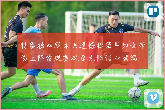 特雷杨回顾东决遗憾称若早知会带伤上阵常规赛双杀太阳信心满满