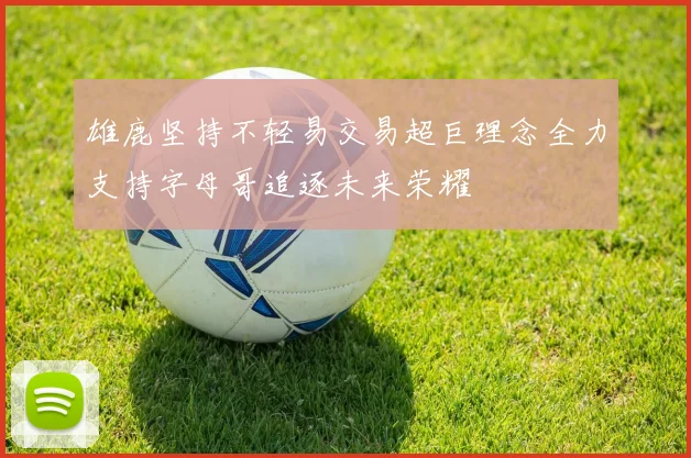 雄鹿坚持不轻易交易超巨理念全力支持字母哥追逐未来荣耀