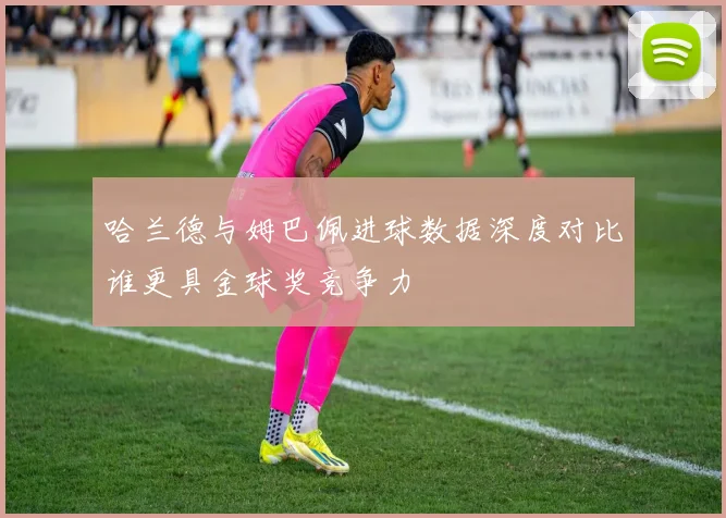 哈兰德与姆巴佩进球数据深度对比谁更具金球奖竞争力
