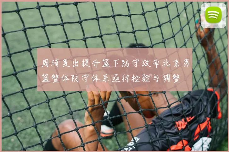 周琦复出提升篮下防守效率北京男篮整体防守体系亟待检验与调整