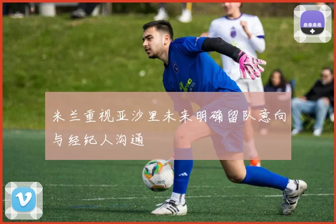 米兰重视亚沙里未来明确留队意向与经纪人沟通