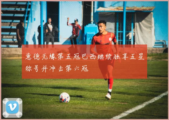 意德无缘第五冠巴西继续独享五星称号并冲击第六冠