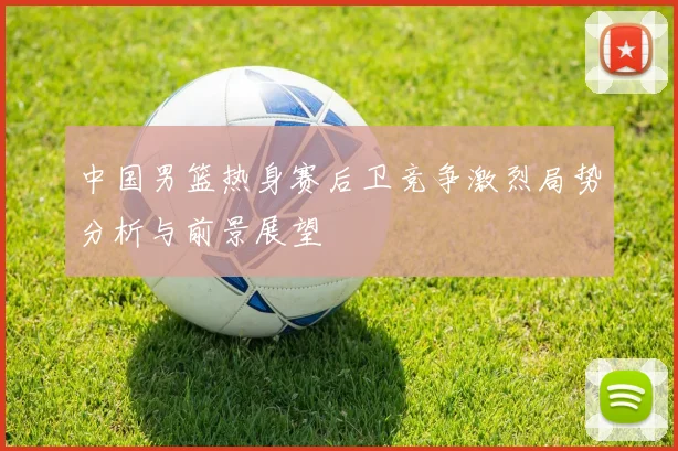 中国男篮热身赛后卫竞争激烈局势分析与前景展望