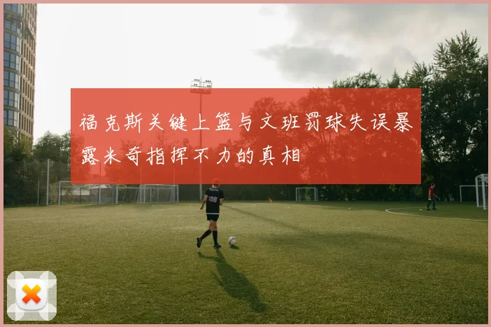 福克斯关键上篮与文班罚球失误暴露米奇指挥不力的真相