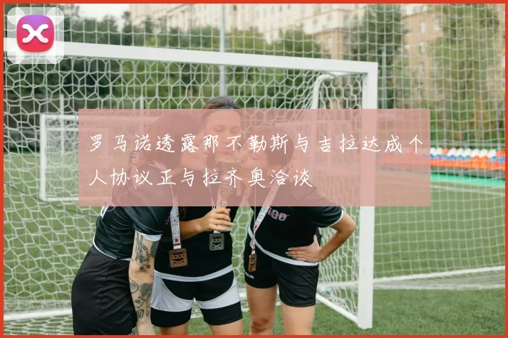 罗马诺透露那不勒斯与吉拉达成个人协议正与拉齐奥洽谈