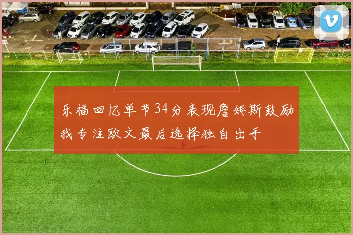 乐福回忆单节34分表现詹姆斯鼓励我专注欧文最后选择独自出手