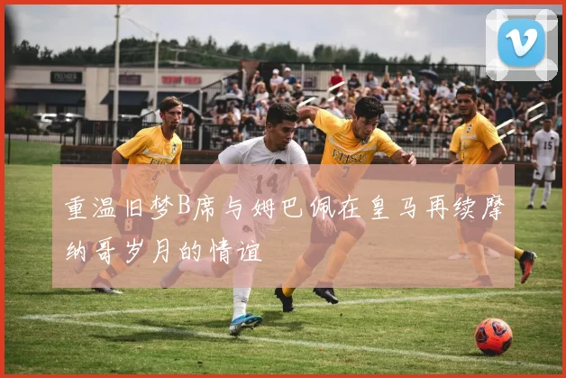 重温旧梦B席与姆巴佩在皇马再续摩纳哥岁月的情谊