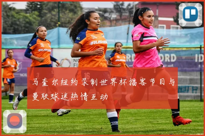 马奎尔纽约录制世界杯播客节目与曼联球迷热情互动